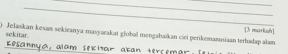 [3 markah] 
) Jelaskan kesan sekiranya masyarakat global mengabaikan ciri perikemanusiaan terhadap alam 
sekitar. 
_ 
_ 
in C m a n