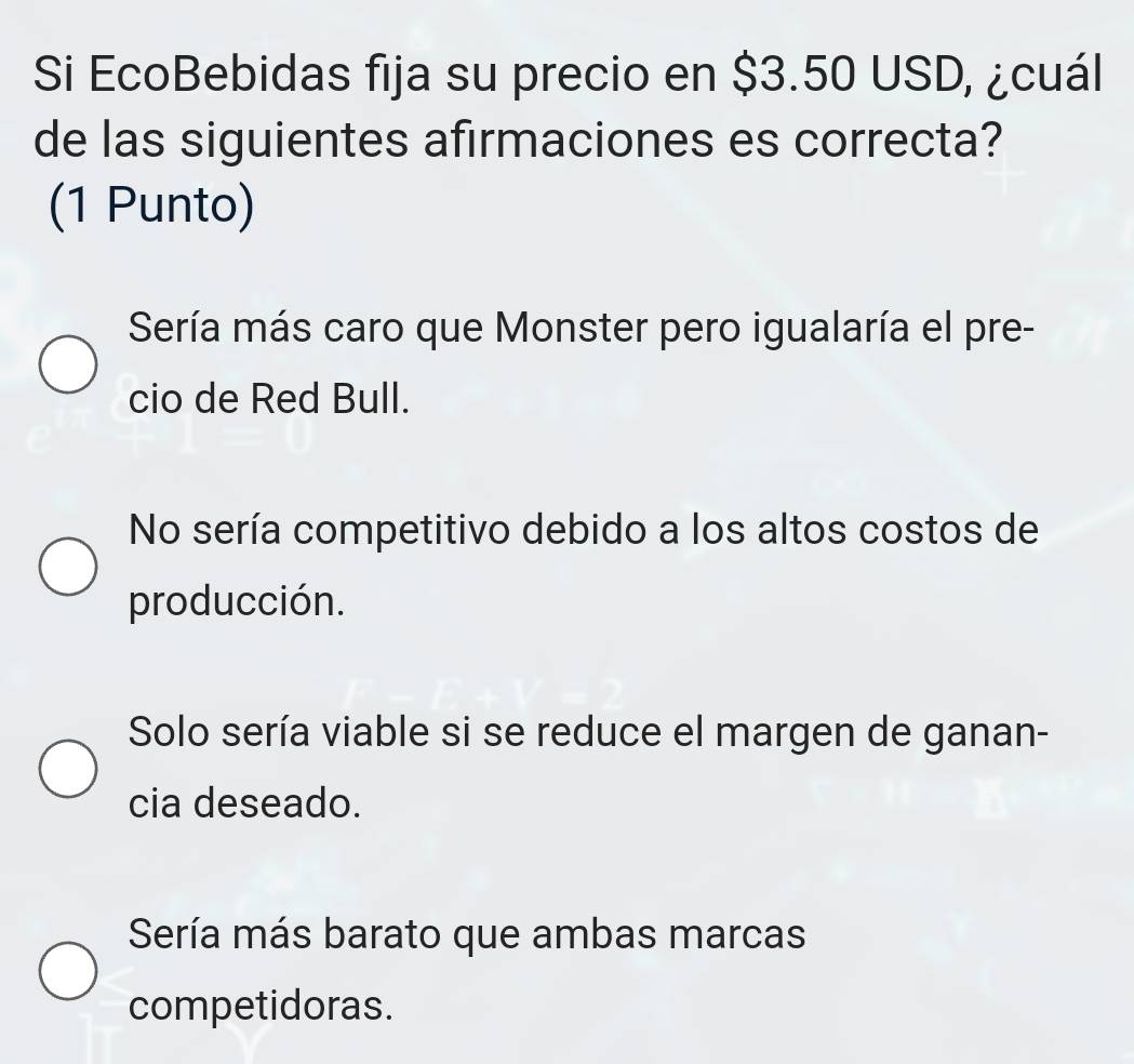 Si EcoBebidas fija su precio en $3.50 USD, ¿cuál
de las siguientes afirmaciones es correcta?
(1 Punto)
Sería más caro que Monster pero igualaría el pre-
cio de Red Bull.
No sería competitivo debido a los altos costos de
producción.
Solo sería viable si se reduce el margen de ganan-
cia deseado.
Sería más barato que ambas marcas
competidoras.