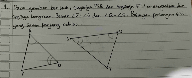 Pada gambar berilul, Segiliga PQR dan segiliga STO merapalcan dua 
Segiliga hongruen. Besar ∠ R=∠ U dan ∠ Q· ∠ S Pasangan pasangan sisi 
yang Sama panjang adilal. . .