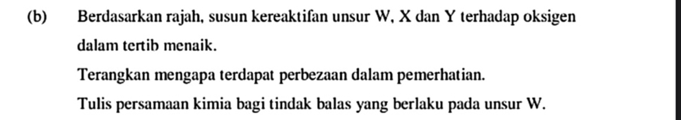 Berdasarkan rajah, susun kereaktifan unsur W, X dan Y terhadap oksigen 
dalam tertib menaik. 
Terangkan mengapa terdapat perbezaan dalam pemerhatian. 
Tulis persamaan kimia bagi tindak balas yang berlaku pada unsur W.