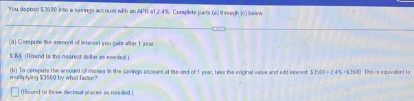 You deposit $3500 into a savings account with an APR of 2.4%. Complete parts (a) through (c) below 
(a) Compute the amount of interest you gain after 1 year.
$ 84 (Round to the nearest dollar as needed.) 
(b) To compute the amount of money in the savings account at the end of 1 year, take the original value and add interest $3500+2.4% · $3500
multiplying $3500 by what factor? This is equivalent to 
(Round to three decimal places as needed.)