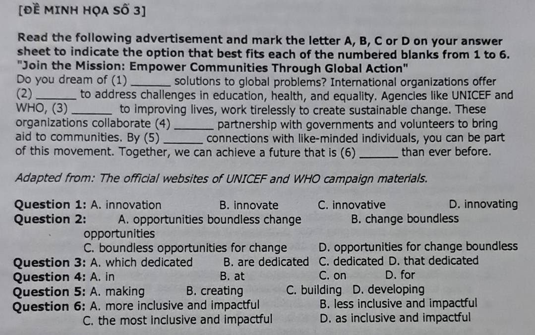 [Đề MINH HỌA Số 3]
Read the following advertisement and mark the letter A, B, C or D on your answer
sheet to indicate the option that best fits each of the numbered blanks from 1 to 6.
''Join the Mission: Empower Communities Through Global Action''
Do you dream of (1) _solutions to global problems? International organizations offer
(2) _to address challenges in education, health, and equality. Agencies like UNICEF and
WHO, (3) _to improving lives, work tirelessly to create sustainable change. These
organizations collaborate (4) _partnership with governments and volunteers to bring
aid to communities. By (5) _connections with like-minded individuals, you can be part
of this movement. Together, we can achieve a future that is (6) _than ever before.
Adapted from: The official websites of UNICEF and WHO campaign materials.
Question 1: A. innovation B. innovate C. innovative D. innovating
Question 2: A. opportunities boundless change B. change boundless
opportunities
C. boundless opportunities for change D. opportunities for change boundless
Question 3: A. which dedicated B. are dedicated C. dedicated D. that dedicated
Question 4: A. in B. at C. on D. for
Question 5: A. making B. creating C. building D. developing
Question 6: A. more inclusive and impactful B. less inclusive and impactful
C. the most inclusive and impactful D. as inclusive and impactful