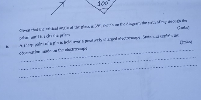 Given that the critical angle of the glass is 39° , sketch on the diagram the path of ray through the 
(2mks) 
prism until it exits the prism 
6. A sharp point of a pin is held over a positively charged electroscope. State and explain the 
(2mks) 
observation made on the electroscope 
_ 
_