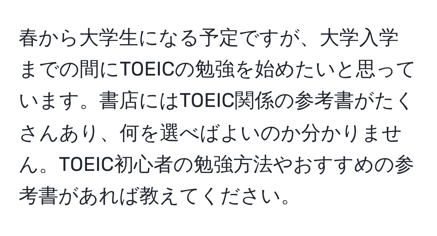 春から大学生になる予定ですが、大学入学までの間にTOEICの勉強を始めたいと思っています。書店にはTOEIC関係の参考書がたくさんあり、何を選べばよいのか分かりません。TOEIC初心者の勉強方法やおすすめの参考書があれば教えてください。