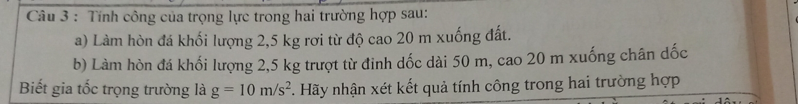 Tính công của trọng lực trong hai trường hợp sau: 
a) Làm hòn đá khối lượng 2,5 kg rơi từ độ cao 20 m xuống đất. 
b) Làm hòn đá khối lượng 2,5 kg trượt từ đinh dốc dài 50 m, cao 20 m xuống chân dốc 
Biết gia tốc trọng trường là g=10m/s^2 Hãy nhận xét kết quả tính công trong hai trường hợp