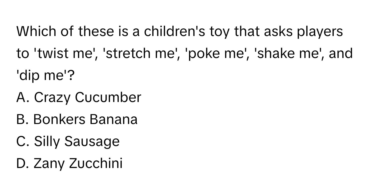 Which of these is a children's toy that asks players to 'twist me', 'stretch me', 'poke me', 'shake me', and 'dip me'?

A. Crazy Cucumber
B. Bonkers Banana
C. Silly Sausage
D. Zany Zucchini