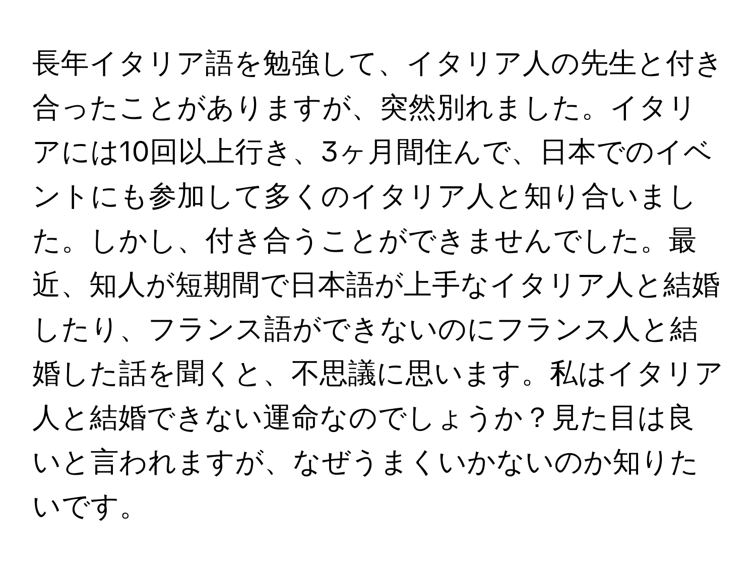 長年イタリア語を勉強して、イタリア人の先生と付き合ったことがありますが、突然別れました。イタリアには10回以上行き、3ヶ月間住んで、日本でのイベントにも参加して多くのイタリア人と知り合いました。しかし、付き合うことができませんでした。最近、知人が短期間で日本語が上手なイタリア人と結婚したり、フランス語ができないのにフランス人と結婚した話を聞くと、不思議に思います。私はイタリア人と結婚できない運命なのでしょうか？見た目は良いと言われますが、なぜうまくいかないのか知りたいです。