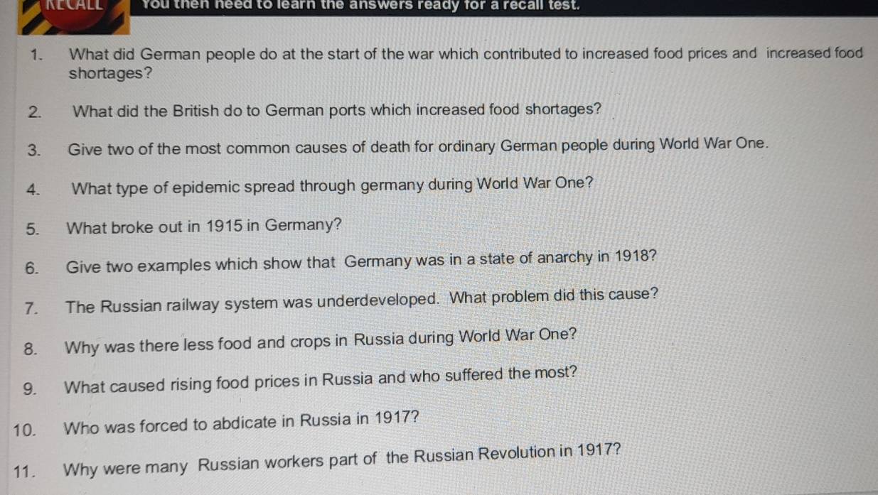 NECALL You then need to learn the answers ready for a recall test. 
1. What did German people do at the start of the war which contributed to increased food prices and increased food 
shortages? 
2. What did the British do to German ports which increased food shortages? 
3. Give two of the most common causes of death for ordinary German people during World War One. 
4. What type of epidemic spread through germany during World War One? 
5. What broke out in 1915 in Germany? 
6. Give two examples which show that Germany was in a state of anarchy in 1918? 
7. The Russian railway system was underdeveloped. What problem did this cause? 
8. Why was there less food and crops in Russia during World War One? 
9. What caused rising food prices in Russia and who suffered the most? 
10. Who was forced to abdicate in Russia in 1917? 
11. Why were many Russian workers part of the Russian Revolution in 1917?