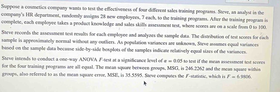 Suppose a cosmetics company wants to test the effectiveness of four different sales training programs. Steve, an analyst in the 
company's HR department, randomly assigns 28 new employees, 7 each, to the training programs. After the training program is 
complete, each employee takes a product knowledge and sales skills assessment test, where scores are on a scale from 0 to 100. 
Steve records the assessment test results for each employee and analyzes the sample data. The distribution of test scores for each 
sample is approximately normal without any outliers. As population variances are unknown, Steve assumes equal variances 
based on the sample data because side-by-side boxplots of the samples indicate relatively equal sizes of the variances. 
Steve intends to conduct a one-way ANOVA F-test at a significance level of alpha =0.05 to test if the mean assessment test scores 
for the four training programs are all equal. The mean square between groups, MSG, is 246.2262 and the mean square within 
groups, also referred to as the mean square error, MSE, is 35.5595. Steve computes the F -statistic, which is F=6.9806.