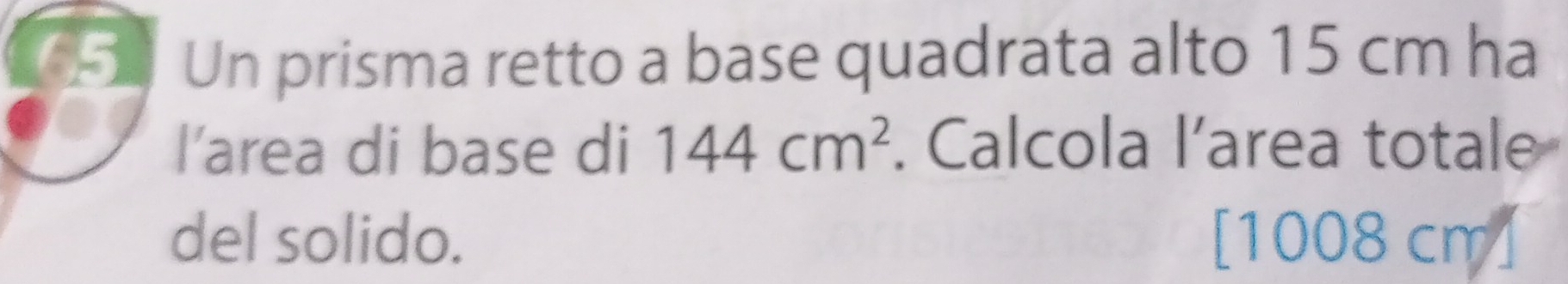 Un prisma retto a base quadrata alto 15 cm ha 
l’area di base di 144cm^2. Calcola l’area totale 
del solido. [ 1008 cm ]