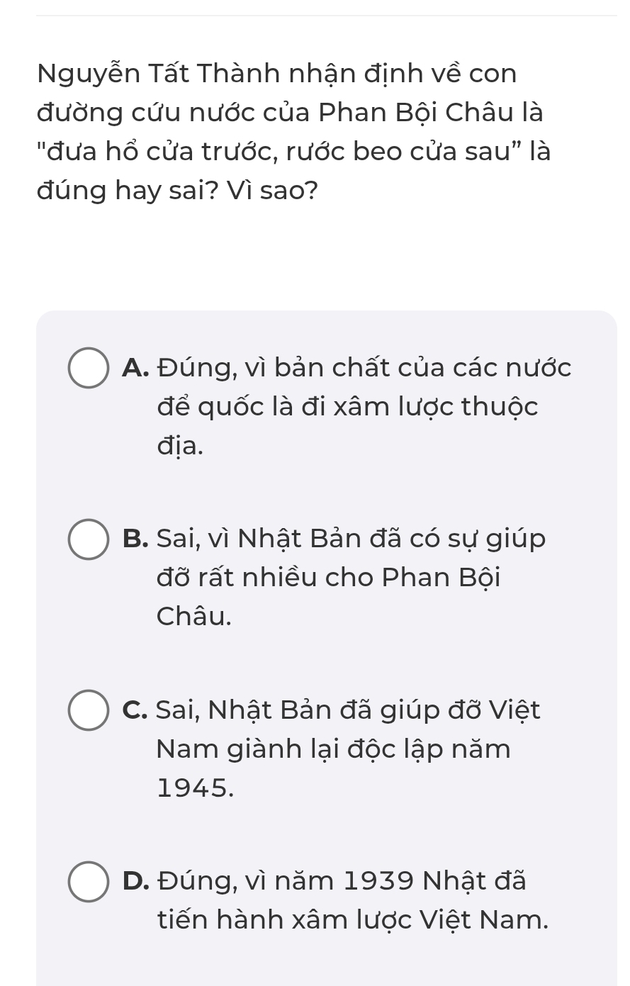 Nguyễn Tất Thành nhận định về con
đường cứu nước của Phan Bội Châu là
"đưa hổ cửa trước, rước beo cửa sau” là
đúng hay sai? Vì sao?
A. Đúng, vì bản chất của các nước
để quốc là đi xâm lược thuộc
địa.
B. Sai, vì Nhật Bản đã có sự giúp
đỡ rất nhiều cho Phan Bội
Châu.
C. Sai, Nhật Bản đã giúp đỡ Việt
Nam giành lại độc lập năm
1945.
D. Đúng, vì năm 1939 Nhật đã
tiến hành xâm lược Việt Nam.