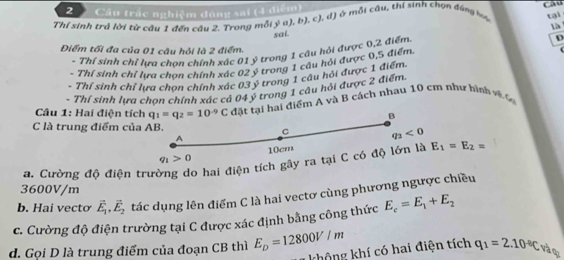 Câu trấc nghiệm đùng sai (4 điệm)
Thí sinh trả lời từ câu 1 đến cầu 2. Trong mỗi ý a), b), c), d) ở mỗi câu, thí sinh chọn đúng b Câu
sai. tại
à
Điểm tối đa của 01 câu hỏi là 2 điểm.
- Thí sinh chỉ lựa chọn chính xác 01 ý trong 1 cậu hỏi được 0,2 điểm.
D
- Thí sinh chỉ lựa chon chính xác 02 ý trong 1 câu hỏi được 0,5 điểm.
- Thí sinh chỉ lựa chơn chính xác 03 ý trong 1 câu hỏi được 1 điểm
- Thí sinh lựa chọn chính xác cả 04 ý trong 1 câu hỏi được 2 điểm.
Câu 1: Hai điện tích q_1=q_2=10^(-9)C đặt tại hai điểm A và B cách nhau 10 cm như bình về 
B
C là trung điểm của AB.
C
A
q_3<0</tex>
q_1>0 10cm
a. Cường độ điện trường do hai điện tích gây ra tại C có độ lớn là E_1=E_2=
3600V/m
b. Hai vectơ vector E_1,vector E_2 tác dụng lên điểm C là hai vectơ cùng phương ngược chiều
c. Cường độ điện trường tại C được xác định bằng công thức E_c=E_1+E_2
d. Gọi D là trung điểm của đoạn CB thì E_D=12800V/m
không khí có hai điện tích q_1=2.10^(-8)C và q2