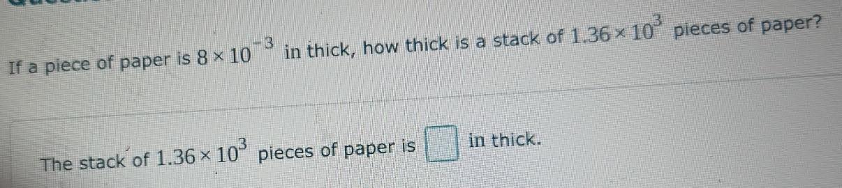 If a piece of paper is 8* 10^(-3) in thick, how thick is a stack of 1.36* 10^3 pieces of paper? 
The stack of 1.36* 10^3 pieces of paper is □ in thick.