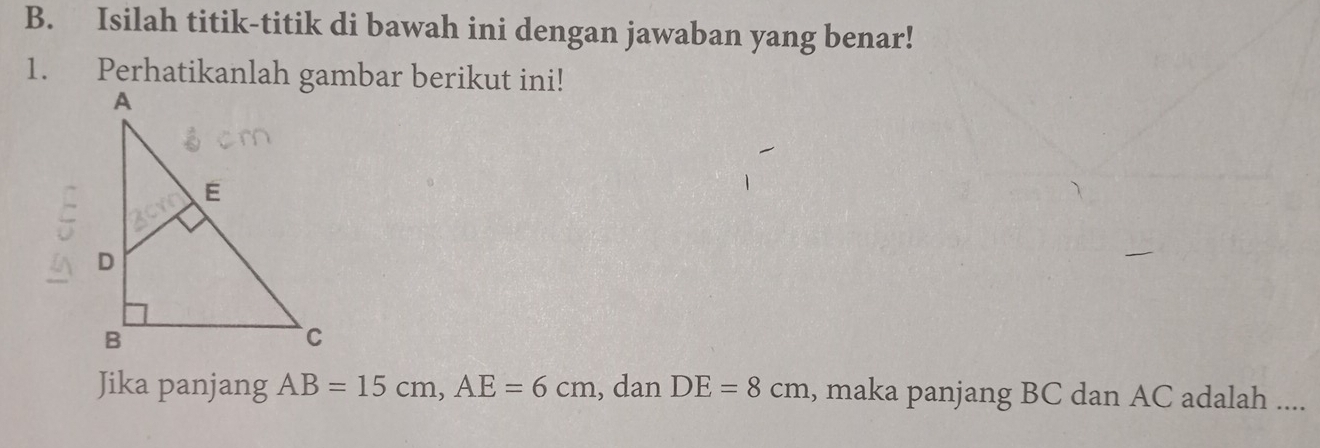 Isilah titik-titik di bawah ini dengan jawaban yang benar! 
1. Perhatikanlah gambar berikut ini! 
_ 
Jika panjang AB=15cm, AE=6cm , dan DE=8cm , maka panjang BC dan AC adalah ....