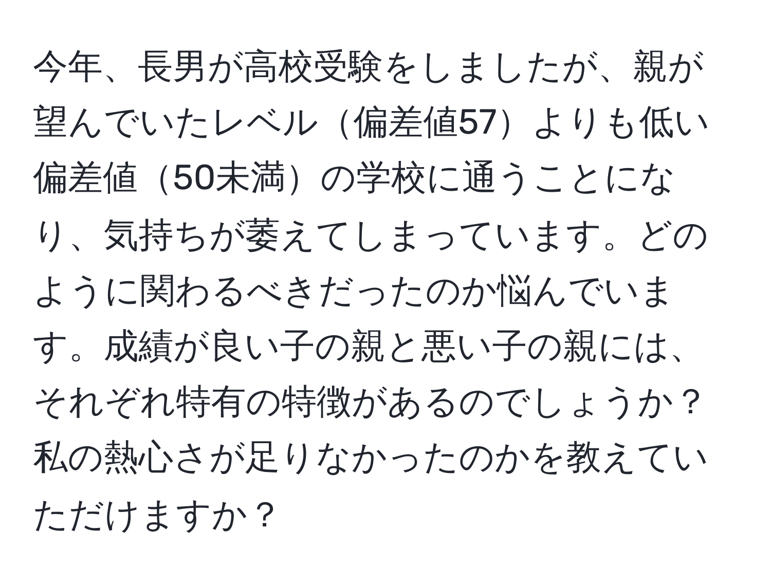 今年、長男が高校受験をしましたが、親が望んでいたレベル偏差値57よりも低い偏差値50未満の学校に通うことになり、気持ちが萎えてしまっています。どのように関わるべきだったのか悩んでいます。成績が良い子の親と悪い子の親には、それぞれ特有の特徴があるのでしょうか？私の熱心さが足りなかったのかを教えていただけますか？