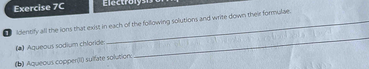 Electrolysis 
1 Identify all the ions that exist in each of the following solutions and write down their formulae. 
(a) Aqueous sodium chloride: 
_ 
(b) Aqueous copper(II) sulfate solution: