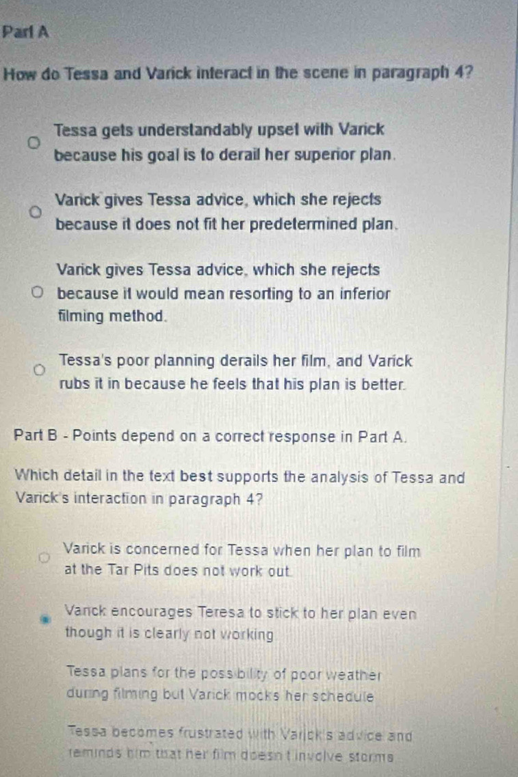 Parl A
How do Tessa and Varick interact in the scene in paragraph 4?
Tessa gets understandably upset with Varick
because his goal is to derail her superior plan.
Varick gives Tessa advice, which she rejects
because it does not fit her predetermined plan.
Varick gives Tessa advice, which she rejects
because it would mean resorting to an inferior
filming method.
Tessa's poor planning derails her film, and Varick
rubs it in because he feels that his plan is better.
Part B - Points depend on a correct response in Part A.
Which detail in the text best supports the analysis of Tessa and
Varick's interaction in paragraph 4?
Varick is concerned for Tessa when her plan to film
at the Tar Pits does not work out.
Vanck encourages Teresa to stick to her plan even
though it is clearly not working
Tessa plans for the poss bility of poor weather
during filming but Varick mocks her schedule
Tessa becomes frustrated with Varjck's advice and
teminds him that her film doesn't involve storms