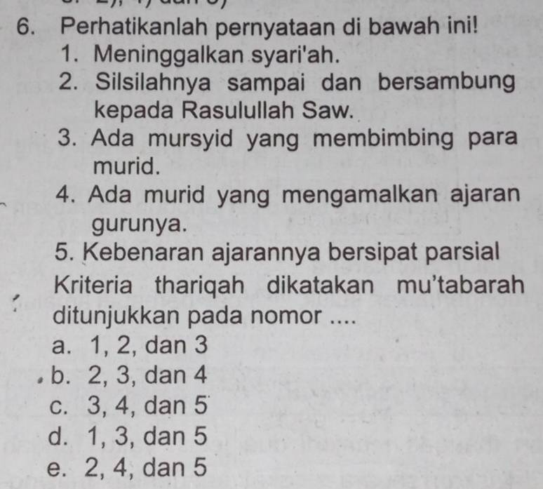 Perhatikanlah pernyataan di bawah ini!
1. Meninggalkan syari'ah.
2. Silsilahnya sampai dan bersambung
kepada Rasulullah Saw.
3. Ada mursyid yang membimbing para
murid.
4. Ada murid yang mengamalkan ajaran
gurunya.
5. Kebenaran ajarannya bersipat parsial
Kriteria thariqah dikatakan mu'tabarah
ditunjukkan pada nomor ....
a. 1, 2, dan 3
b. 2, 3, dan 4
c. 3, 4, dan 5
d. 1, 3, dan 5
e. 2, 4, dan 5