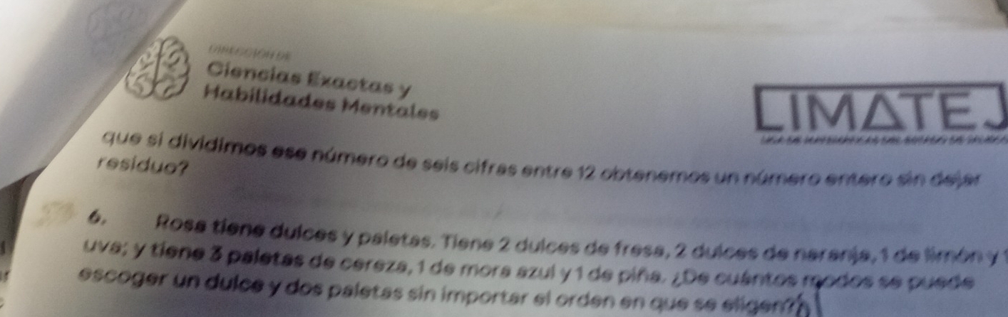 Ciencias Exactas y 
S Habilidades Mentales 
LIMATEj 
que si divídimos ese número de seis cifras entre 12 obtenemos un número entero sin dejar 
residue? 
6. Rosa tiene dulces y paletas. Tiene 2 dulces de fresa, 2 dulces de naranja, 1 de limón y 1
uva; y tiene 3 paletas de cereza, 1 de mora azul y 1 de piña. ¿De cuántos modos se puede 
escoger un dulce y dos paletas sin importar el orden en que se eligen?