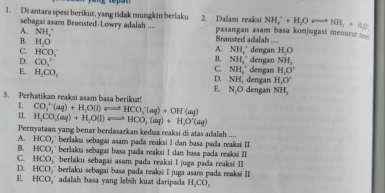 Di antara spesi berikut, yang tidak mungkin berlaku 2. Dalam reaksi NH_4^(++H_2)Oleftharpoons NH_3+H_3O^+,
sebagai asam Brønsted-Lowry adalah .... pasangan asam basa konjugasi menurut teori
A. NH_4^(+ H_2)O
B. H_2O
Brønsted adalah ....
A. NH_4^(+ dengan
C. HCO_3^- dengan NH_3)
B. NH_4^(+
D. CO_3^(2-) dengan H_3)O^+
C. NH_4^(+
E. H_2)CO_3 dengan H_3O^+
D. NH_3
E. N_2O dengan NH_3
3. Perhatikan reaksi asam basa berikut!
I. CO_3^((2-)(aq)+H_2)O(l)leftharpoons HCO_3^(-(aq)+OH^-)(aq)
II. H_2CO_3(aq)+H_2O(l)leftharpoons HCO_3^(-(aq)+H_3)O^+(aq)
Pernyataan yang benar berdasarkan kedua reaksi di atas adalah ....
A. HCO_3^(- berlaku sebagai asam pada reaksi I dan basa pada reaksi II
B. HCO_3) ` berlaku sebagai basa pada reaksi I dan basa pada reaksi II
C. HCO_3 berlaku sebagai asam pada reaksi I juga pada reaksi II
D. HCO_3 berlaku sebagai basa pada reaksi I juga asam pada reaksi II
E. HCO_3 adalah basa yang lebih kuat daripada H_2CO_3