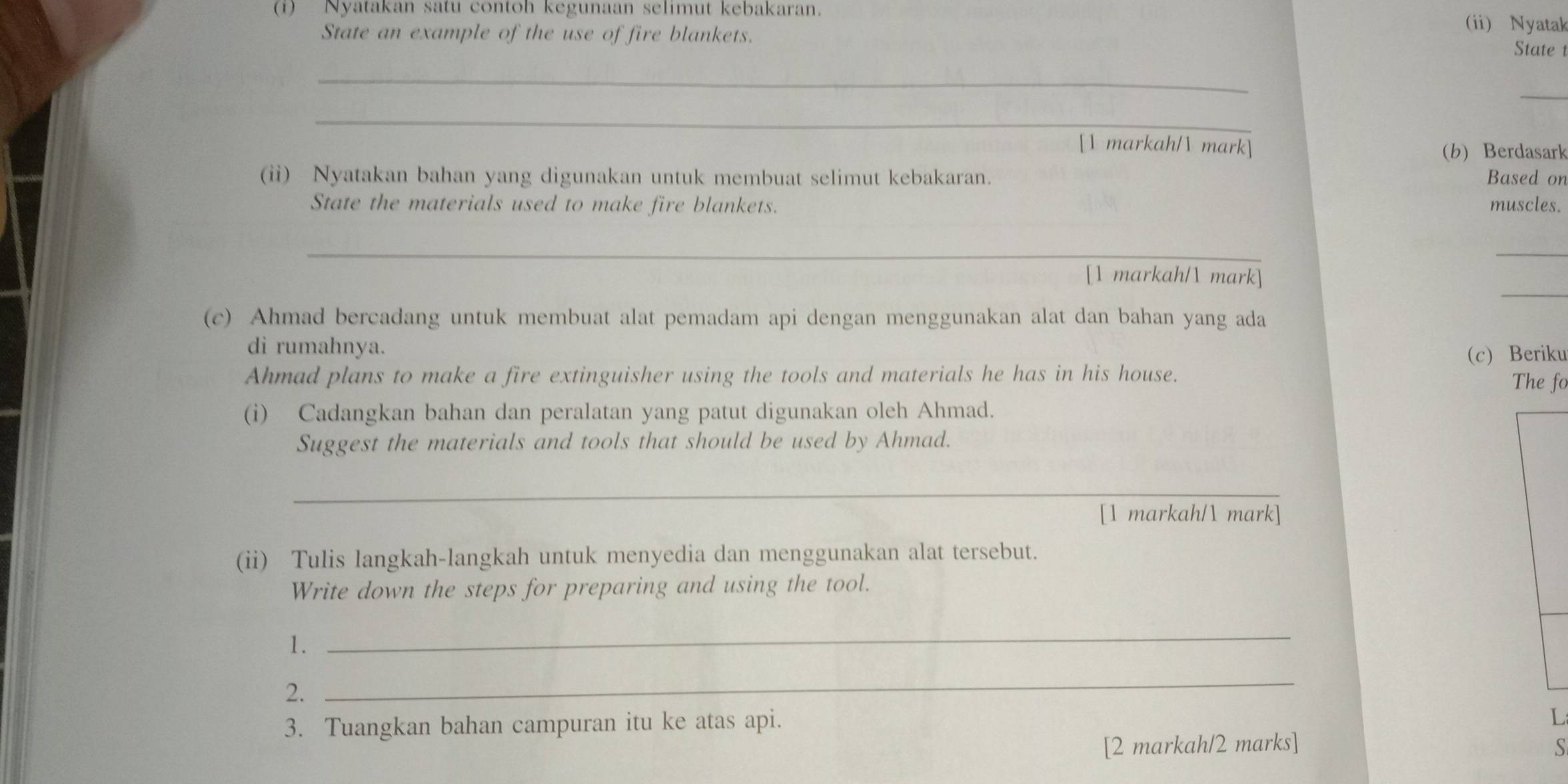 Nyatakan satu contoh kegunaan selimut kebakaran. 
(ii) Nyatak 
State an example of the use of fire blankets. State t 
_ 
_ 
_ 
[1 markah/ mark] (b) Berdasark 
(ii) Nyatakan bahan yang digunakan untuk membuat selimut kebakaran. Based on 
State the materials used to make fire blankets. muscles. 
_ 
_ 
_ 
[1 markah/1 mark] 
(c) Ahmad bercadang untuk membuat alat pemadam api dengan menggunakan alat dan bahan yang ada 
di rumahnya. 
(c) Beriku 
Ahmad plans to make a fire extinguisher using the tools and materials he has in his house. The fo 
(i) Cadangkan bahan dan peralatan yang patut digunakan oleh Ahmad. 
Suggest the materials and tools that should be used by Ahmad. 
_ 
_ 
[1 markah/1 mark] 
(ii) Tulis langkah-langkah untuk menyedia dan menggunakan alat tersebut. 
Write down the steps for preparing and using the tool. 
1. 
_ 
2. 
_ 
3. Tuangkan bahan campuran itu ke atas api. 
L 
[2 markah/2 marks] S