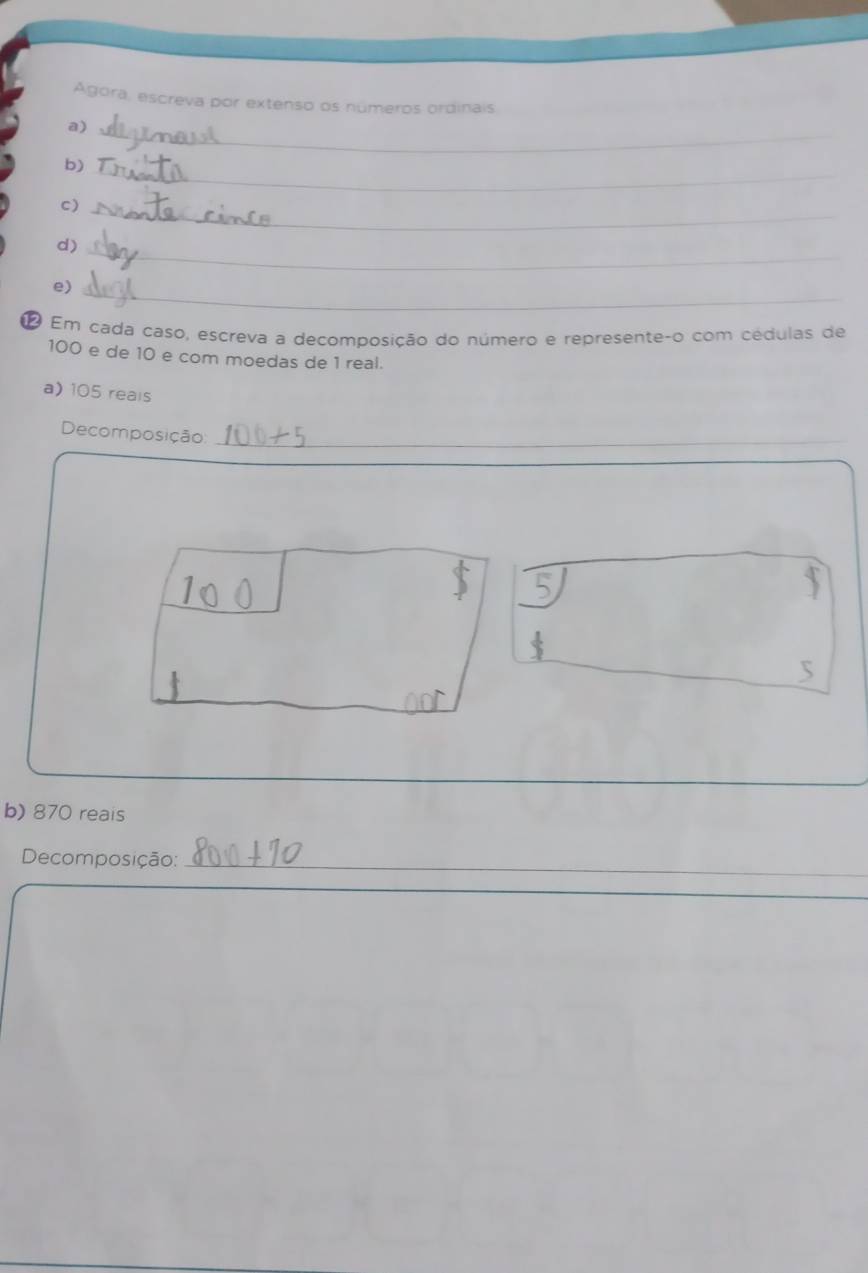 Agora, escreva por extenso os números ordinais. 
_ 
a) 
_ 
b) 
C) 
_ 
d) 
_ 
e) 
_ 
1 Em cada caso, escreva a decomposição do número e represente-o com cédulas de
100 e de 10 e com moedas de 1 real. 
a) 105 reals 
Decomposição_ 
5 
b) 870 reais 
Decomposição:_