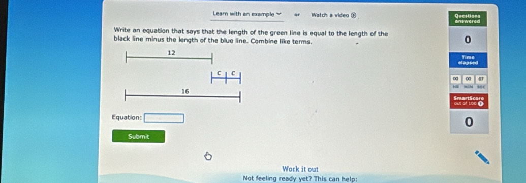 Learn with an example or Watch a video é Questions 
answered 
Write an equation that says that the length of the green line is equal to the length of the 
black line minus the length of the blue line. Combine like terms. 
0 
Time 
elapsed 
00 00 07 
MIN sEc 
SmartScore 
out of 100 T 
Equation: □ 
0 
Submit 
Work it out 
Not feeling ready yet? This can help: