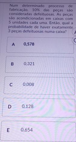 Num determinado processo de
fabricação, 10% das peças são
consideradas defeituosas. As peças
são acondicionadas em caixas com
5 unidades cada uma. Então, qual a
probabilidade de haver exatamente
3 peças defeituosas numa caixa?
A 0,578
B 0,321
C 0,008
D 0,128
E 0,654