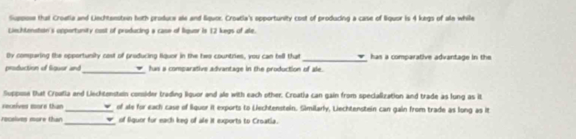 Suppose that Croetia and Lechteestein both produce ale and liquor. Croatia's apportunity cost of producing a case of liquor is 4 kegs of ale while 
Liechtenstoin's opportunity cost of producing a case of liquar is 12 kegs of ale. 
By comparing the opportunity cost of producing liquor in the two countries, you can tell that _has a comparative advantage in the 
production of figuer and _has a comparative advantage in the production of ale. 
Suppuse that Croatia and Liechtensten comsider trading liquor and ale with each other. Croatia can gain from specialization and trade as lung as it 
receives sore than_ of ale for each case of liquor it exports to Lechtenstein. Similarly, Liechtenstein can gain from trade as long as it 
receives more than _of Squer for each keg of ale it exports to Croatia.