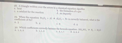 A triangle written over the arrow in a chemical equation signifies
a. heat b. the formation of a gas
c. a catalyst for the reaction d. an impurity
29. When the equation
coefficient of Fe? Fe_3O_4+Alto Al_2O_3+Fe is correctly balanced, what is the
a. 3 b. 4 c. 6 d. 9
30. Which coefficients correctly balance the formula equation: NH₂NO₃ → N₂ + H₂O
a. 1, 2, 2 b. 1, 1, 2 c. 2, 1, 1 d. 2, 2, 2