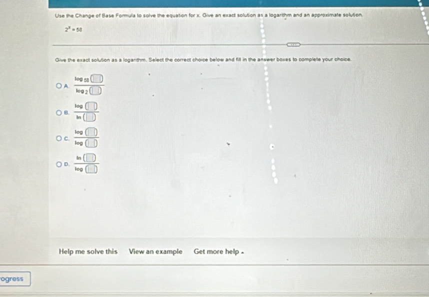 Use the Change of Base Formula to solve the equation for x. Give an exact solution as a logarithm and an approximate solution.
2^x=58
Give the exact solution as a logarithm. Select the correct choice below and fill in the answer boxes to complete your choice.
A frac log _58□ log _2(□ )
B.  log (□ )/ln (□ ) 
C.  log (□ )/log (□ ) 
D. frac ln (□ )log (□ )
Help me solve this View an example Get more help -
ogress