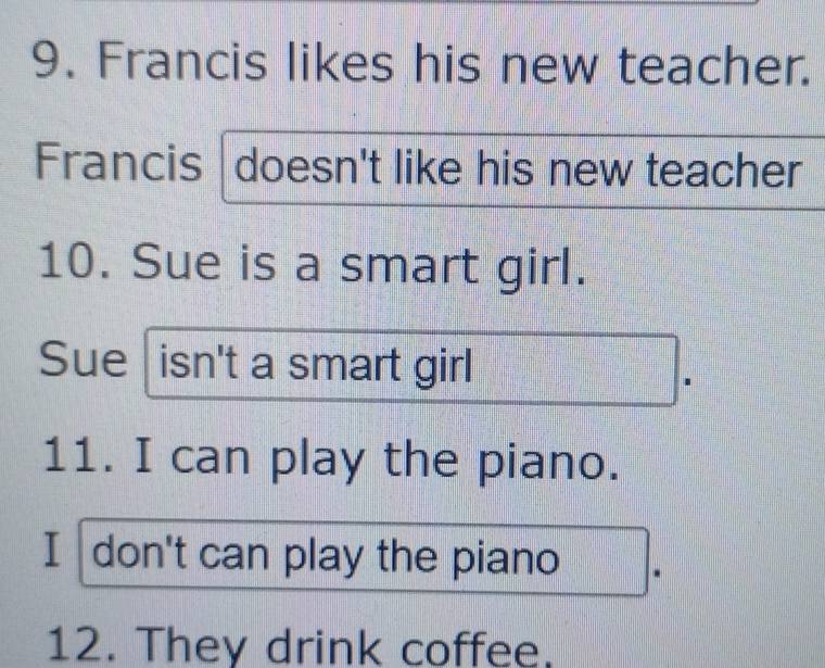 Francis likes his new teacher. 
Francis doesn't like his new teacher 
10. Sue is a smart girl. 
Sue isn't a smart girl 
11. I can play the piano. 
I don't can play the piano 
12. They drink coffee.