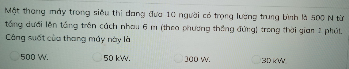 Một thang máy trong siêu thị đang đưa 10 người có trọng lượng trung bình là 500 N từ
tầng dưới lên tầng trên cách nhau 6 m (theo phương thẳng đứng) trong thời gian 1 phút.
Công suất của thang máy này là
500 W. 50 kW. 300 W. 30 kW.