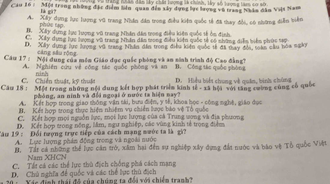 ng lục lượng vũ trăng nhân dân lây chất lượng là chính, lây số lượng làm cơ sở.
Cáu 16 : Một trong những đặc điểm liên quan đến xây dựng lực lượng vũ trang Nhân dân Việt Nam
là gì?
A. Xây dựng lực lượng vũ trang Nhân dân trong điều kiện quốc tế đã thay đổi, có những diễn biến
phức tạp.
B. Xây dựng lực lượng vũ trang Nhân dân trong điều kiện quốc tế ổn định.
C. Xây dựng lực lượng vũ trang Nhân dân trong điều kiện quốc tế có những diễn biến phức tạp.
D. Xây dựng lực lượng vũ trang Nhân dân trong điều kiện quốc tế đã thay đổi, toàn cầu hóa ngày
càng sâu rộng.
Câu 17 : Nội dung của môn Giáo dục quốc phòng và an ninh trình độ Cao đẳng?
A. Nghiên cứu về công tác quốc phòng và an B. Công tác quốc phòng
ninh
C. Chiến thuật, kỹ thuật D. Hiệu biết chung về quân, binh chúng
Câu 18 : Một trong những nội dung kết hợp phát triển kinh tế - xã hội với tăng cường cũng cố quốc
phòng, an ninh và đối ngoại ở nước ta hiện nay?
A. Kết hợp trong giao thông vận tải, bưu điện, y tế, khoa học - công nghệ, giáo dục
B. Kết hợp trong thực hiện nhiệm vụ chiến lược bảo vệ Tổ quốc
C. Kết hợp mọi nguồn lực, mọi lực lượng của cả Trung ượng và địa phương
D. Kết hợp trong nông, lâm, ngư nghiệp, các vùng kinh tế trọng điểm
Câu 19 : Đối tượng trực tiếp của cách mạng nước ta là gì?
A. Lực lượng phản động trong và ngoài nước
B. Tất cả những thế lực cản trở, xâm hại đến sự nghiệp xây dựng đất nước và bão vệ Tổ quốc Việt
Nam XHCN
C. Tất cả các thế lực thù địch chống phá cách mạng
D. Chủ nghĩa đế quốc và các thể lực thủ địch
20 :  Xác định thái đô của chúng ta đối với chiến tranh?