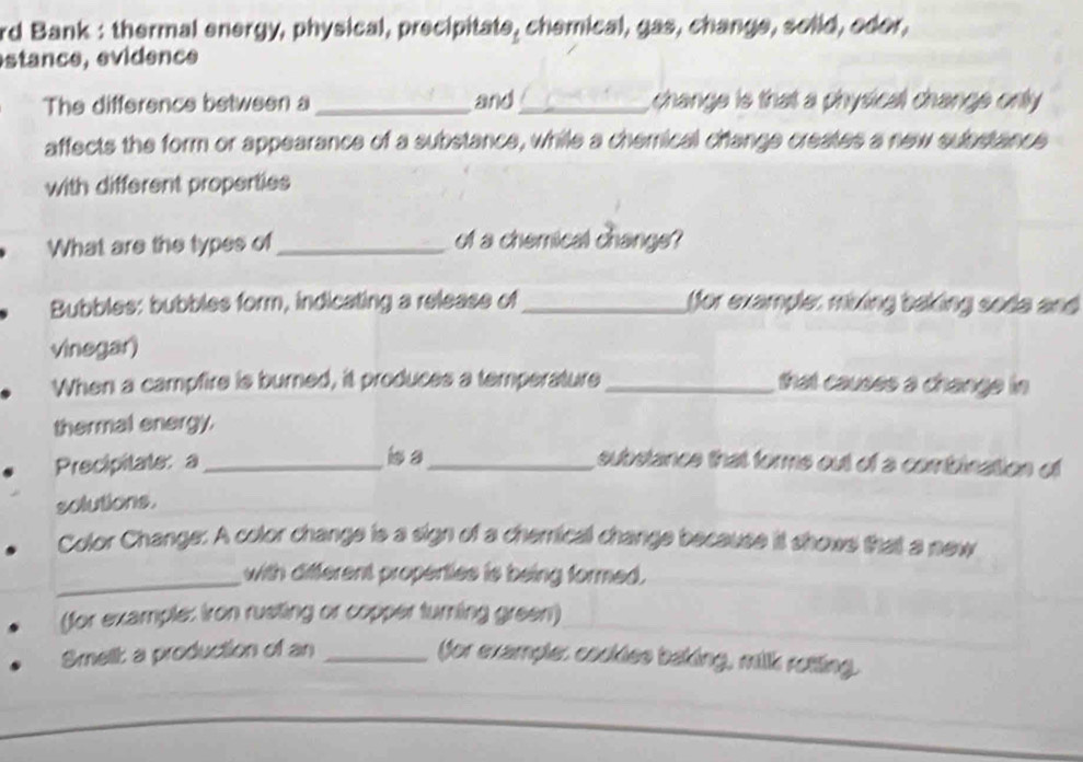 rd Bank : thermal energy, physical, precipitate, chemical, gas, change, solid, edor,
estance, evidence
The difference between a _and_ change is that a physical change only
affects the form or appearance of a substance, while a chemical change creates a new substance
with different properties
What are the types of_ of a chemical change?
Bubbles: bubbles form, indicating a release of_ for example, mixing baking soda and
vinegar)
When a campfire is burned, it produces a temperature _that causes a change in 
thermal energy.
Precipitate: a _isa_ substance that forms out of a combination of
solutions.
Color Change: A color change is a sign of a chemical change because it shows that a new
_
with different properties is being formed.
(for example: iron rusting or copper turning green)
Smell: a production of an _ffor example: cookies baking, milk rotting.