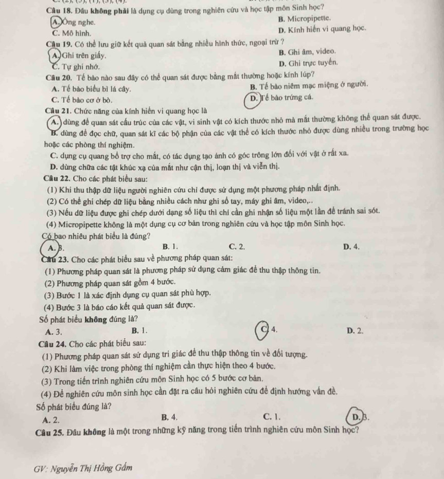 Đầu không phải là dụng cụ dùng trong nghiên cứu và học tập môn Sinh học?
A,)Ông nghe. B. Micropipette.
C. Mô hình. D. Kính hiển vi quang học.
Cầu 19. Có thể lưu giữ kết quả quan sát bằng nhiều hình thức, ngoại trừ ?
A)Ghi trên giấy. B. Ghi âm, video.
C. Tự ghi nhớ. D. Ghi trực tuyển.
Câu 20. Tế bào nào sau đây có thể quan sát được bằng mắt thường hoặc kính lúp?
A. Tế bào biểu bì lá cây. B. Tế bào niêm mạc miệng ở người.
C. Tế bào cơ ở bò. D. Tể bào trứng cá.
Câu 21. Chức năng của kính hiển vi quang học là
A. dùng để quan sát cầu trúc của các vật, vi sinh vật có kích thước nhỏ mả mất thường không thể quan sát được.
B. dùng đề đọc chữ, quan sát kĩ các bộ phận của các vật thể có kích thước nhỏ được dùng nhiều trong trường học
hoặc các phòng thí nghiệm.
C. dụng cụ quang bổ trợ cho mắt, có tác dụng tạo ảnh có góc trông lớn đối với vật ở rất xa.
D. dùng chữa các tật khúc xạ của mất như cận thị, loạn thị và viễn thị.
Cầu 22. Cho các phát biểu sau:
(1) Khi thu thập dữ liệu người nghiên cứu chỉ được sử dụng một phương pháp nhất định.
(2) Có thể ghi chép dữ liệu bằng nhiều cách như ghi sổ tay, máy ghi âm, video,..
(3) Nếu dữ liệu được ghi chép dưới dạng số liệu thì chỉ cần ghi nhận số liệu một lần đề tránh sai sót.
(4) Micropipette không là một dụng cụ cơ bản trong nghiên cứu và học tập môn Sinh học.
Có bao nhiêu phát biểu là đúng?
A. B. B. 1. C. 2. D. 4.
Câu 23. Cho các phát biểu sau về phương pháp quan sát:
(1) Phương pháp quan sát là phương pháp sử dụng cảm giác để thu thập thông tin.
(2) Phương pháp quan sát gồm 4 bước.
(3) Bước 1 là xác định dụng cụ quan sát phù hợp.
(4) Bước 3 là báo cáo kết quả quan sát được.
Số phát biểu không đúng là?
A. 3. B. 1. C 4. D. 2.
Câu 24. Cho các phát biểu sau:
(1) Phương pháp quan sát sứ dụng tri giác để thu thập thông tin về đối tượng.
(2) Khi làm việc trong phòng thí nghiệm cần thực hiện theo 4 bước.
(3) Trong tiến trình nghiên cứu môn Sinh học có 5 bước cơ bản.
(4) Đề nghiên cứu môn sinh học cần đặt ra cầu hỏi nghiên cứu đề định hướng vấn đề.
ố phát biểu đúng là?
A. 2. B. 4. C. 1. D. 3.
Câu 25. Đâu không là một trong những kỹ năng trong tiến trình nghiên cứu môn Sinh học?
GV: Nguyễn Thị Hồng Gẩm