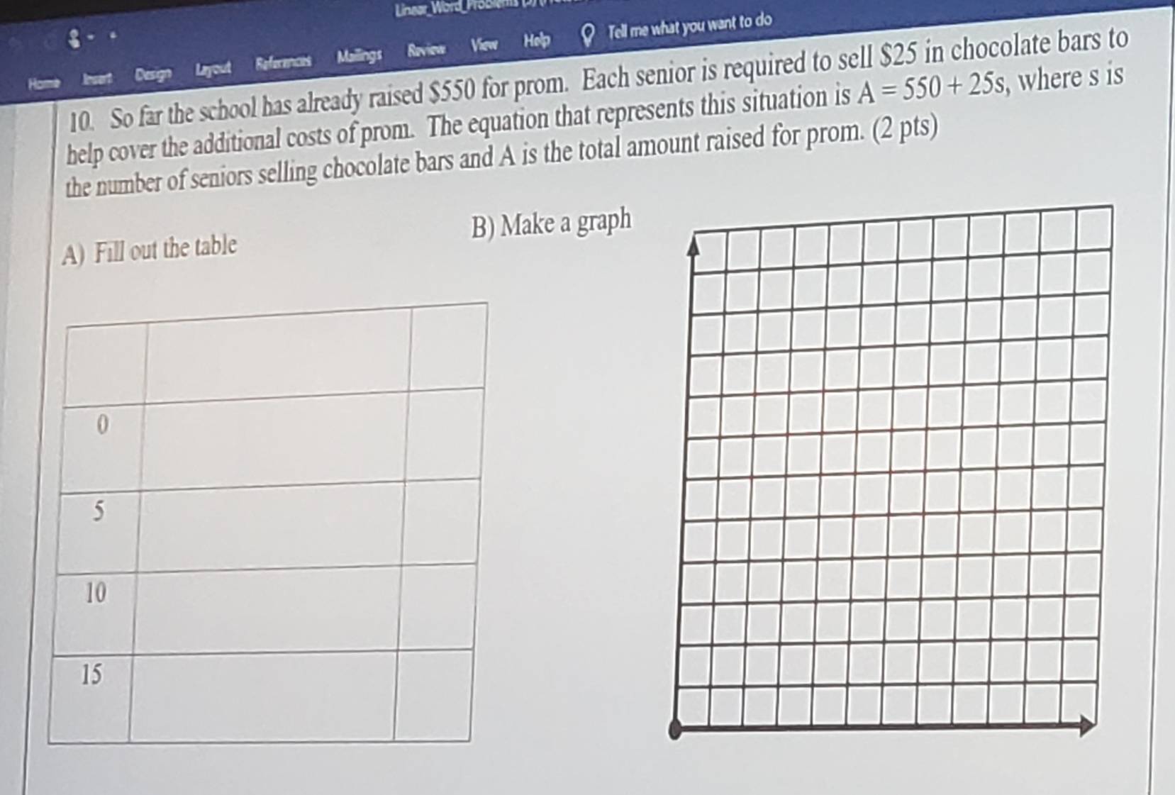 Linear Word Probie 
8 Help Tell me what you want to do 
Dasg Layout References Mailings Roview View 
10. So far the school has already raised $550 for prom. Each senior is required to sell $25 in chocolate bars to 
help cover the additional costs of prom. The equation that represents this situation is A=550+25s , where s is 
the number of seniors selling chocolate bars and A is the total amount raised for prom. (2 pts) 
A) Fill out the table B) Make a graph