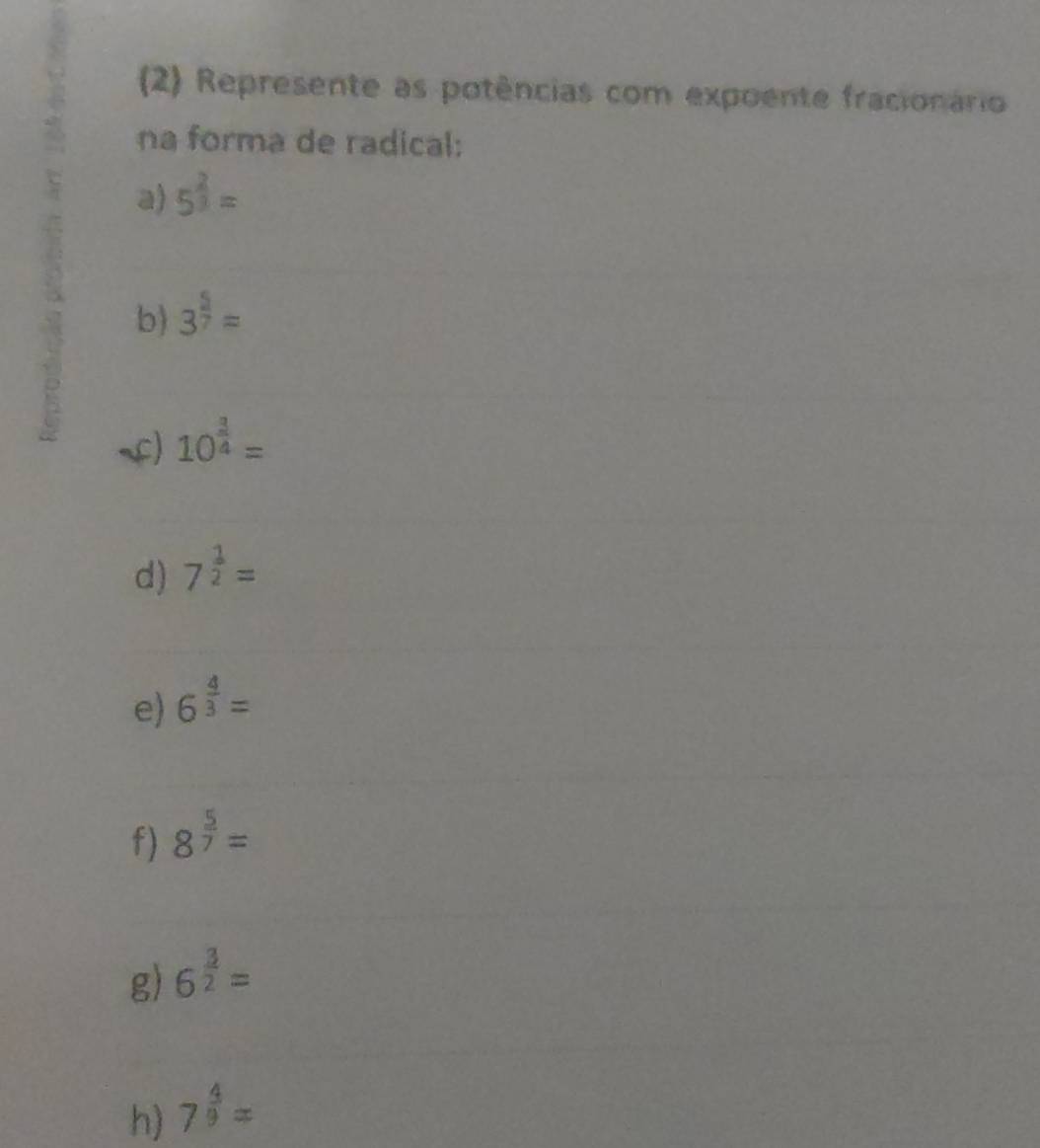 Represente as potências com expoente fracionário 
na forma de radical: 
a) 5^(frac 2)3=
b) 3^(frac 5)7=
C) 10^(frac 3)4=
d) 7^(frac 1)2=
e) 6^(frac 4)3=
f) 8^(frac 5)7=
g) 6^(frac 3)2=
h) 7^(frac 4)9=