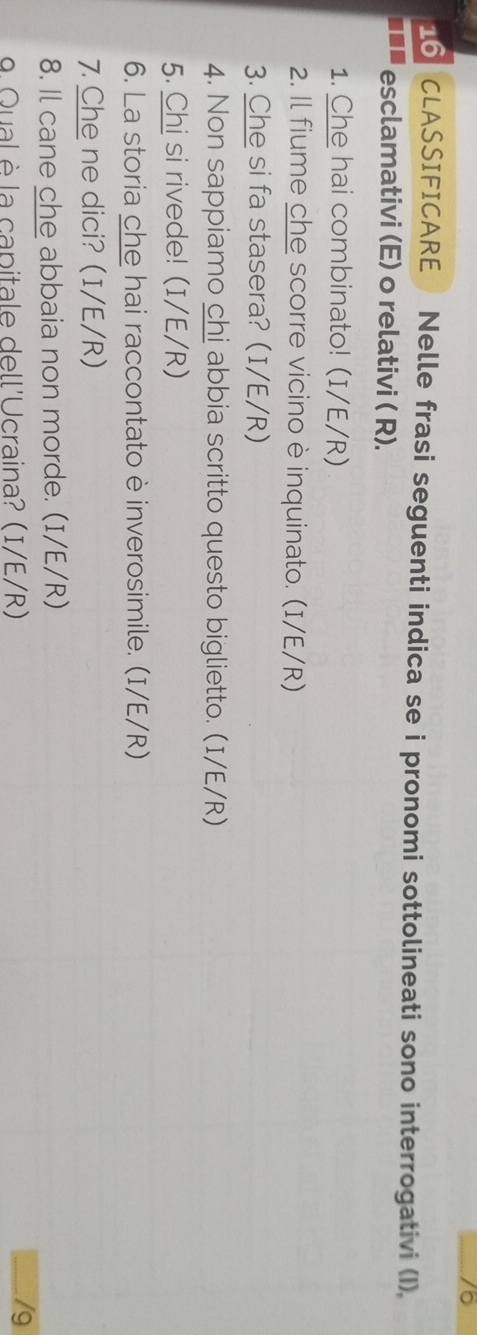 76 
16 CLASSIFICARE Nelle frasi seguenti indica se i pronomi sottolineati sono interrogativi (I), 
esclamativi (E) o relativi ( R). 
1. Che hai combinato! (I/E/R) 
2. Il fiume che scorre vicino è inquinato. (I/E/R) 
3. Che si fa stasera? (I/E/R) 
4. Non sappiamo chi abbia scritto questo biglietto. (I/E/R) 
5. Chi si rivede! (I/E/R) 
6. La storia che hai raccontato è inverosimile. (I/E/R) 
7. Che ne dici? (I/E/R) 
8. Il cane che abbaia non morde. (I/E/R) 
9. Qual è la capitale dell'Ucraina? (I/E/R) /9