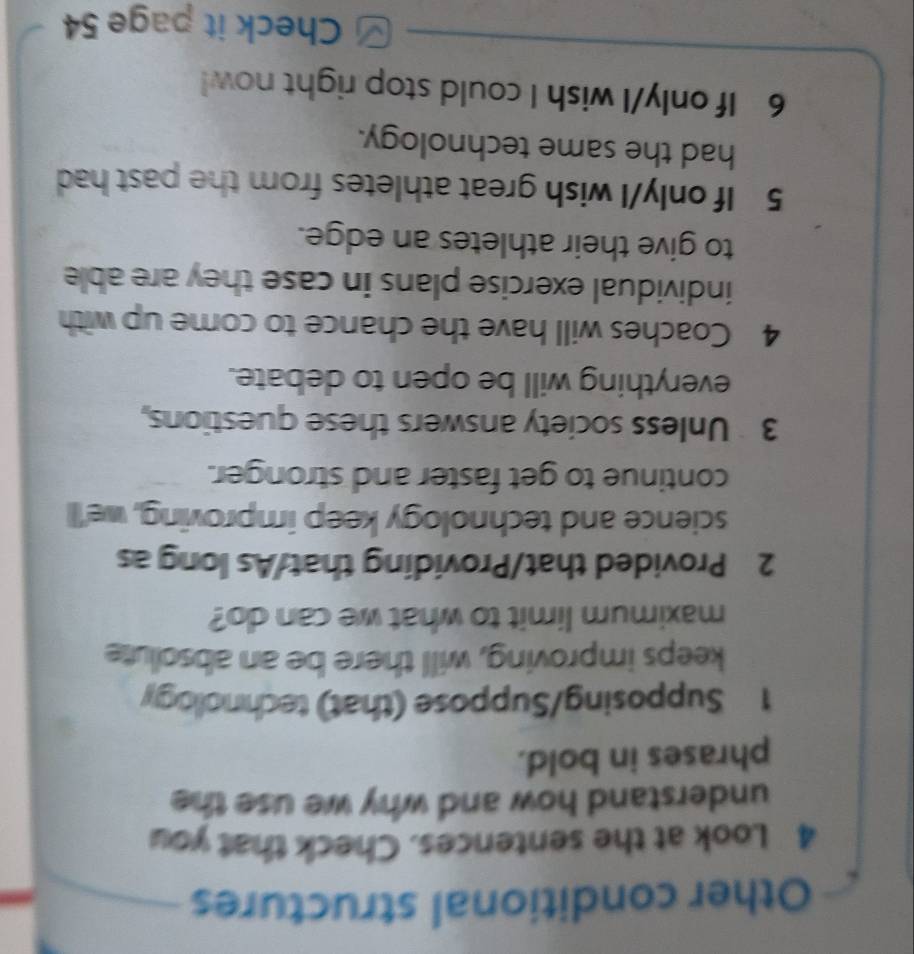Other conditional structures 
4 Look at the sentences. Check that you 
understand how and why we use the 
phrases in bold. 
1 Supposing/Suppose (that) technollogy 
keeps improving, will there be an absolute 
maximum limit to what we can do? 
2 Provided that/Providing that/As long as 
science and technology keep improving, we'll 
continue to get faster and stronger. 
3 Unless society answers these questions, 
everything will be open to debate. 
4 Coaches will have the chance to come up with 
individual exercise plans in case they are able 
to give their athletes an edge. 
5 If only/I wish great athletes from the past had 
had the same technology. 
6 If only/I wish I could stop right now! 
Check it page 54