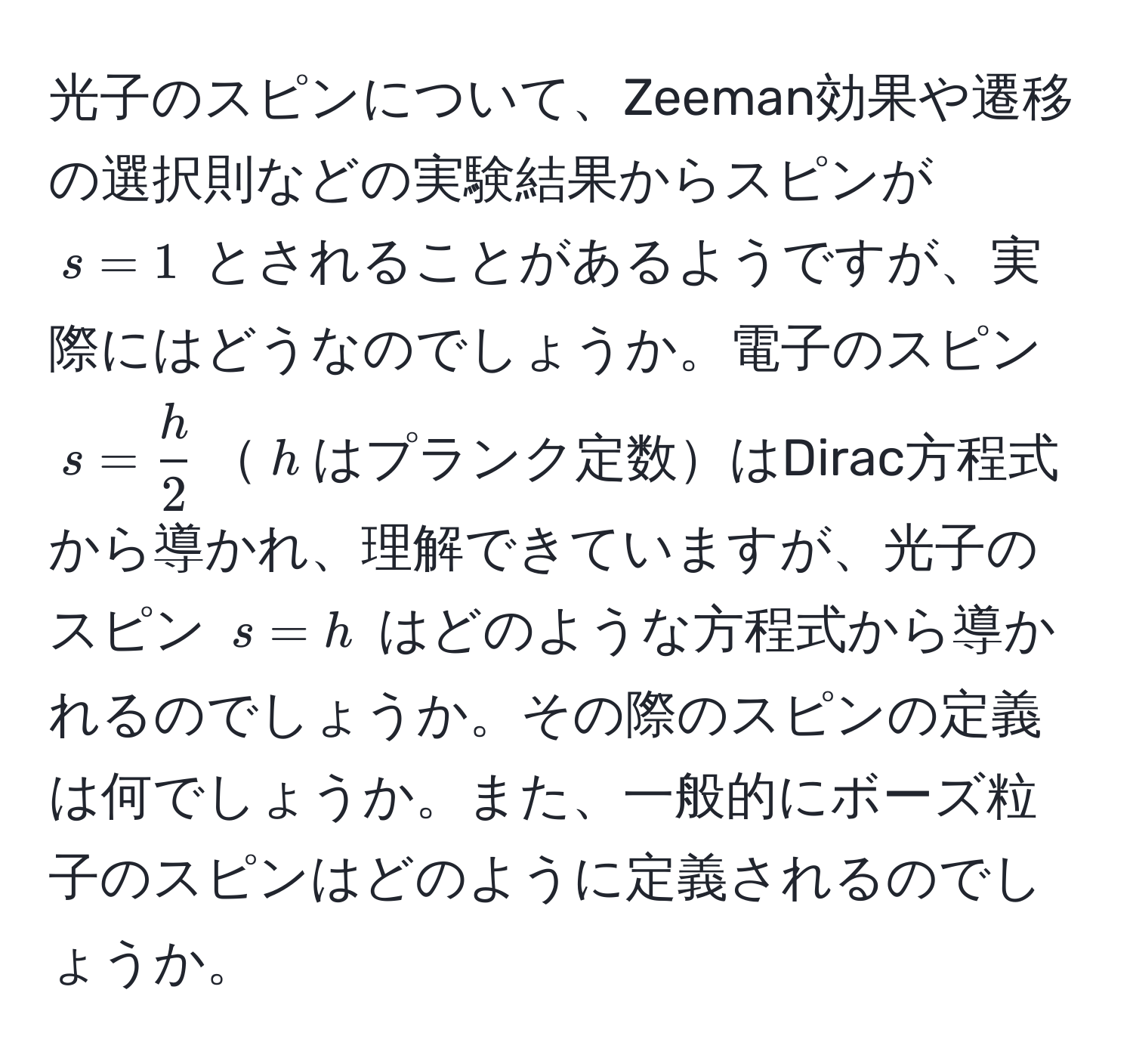 光子のスピンについて、Zeeman効果や遷移の選択則などの実験結果からスピンが $s = 1$ とされることがあるようですが、実際にはどうなのでしょうか。電子のスピン $s =  h/2 $$h$はプランク定数はDirac方程式から導かれ、理解できていますが、光子のスピン $s = h$ はどのような方程式から導かれるのでしょうか。その際のスピンの定義は何でしょうか。また、一般的にボーズ粒子のスピンはどのように定義されるのでしょうか。