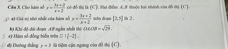 Cho hàm số y= (3x+2)/x+2  có đồ thị là (C). Hai điểm A,B thuộc hai nhánh của đồ thị (C). 
a) Giá trị nhỏ nhất của hàm số y= (3x+2)/x+2  trên đoạn [2;5] là 2 . 
b) Khi độ dài đoạn AB ngắn nhất thì OA.OB=sqrt(29). 
c) Hàm số đồng biến trên □ 1 -2. 
d) Đường thẳng y=3 là tiệm cận ngang của đồ thị (C).