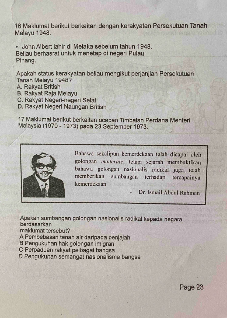 Maklumat berikut berkaitan dengan kerakyatan Persekutuan Tanah
Melayu 1948.
John Albert lahir di Melaka sebelum tahun 1948.
Beliau berhasrat untuk menetap di negeri Pulau
Pinang.
Apakah status kerakyatan beliau mengikut perjanjian Persekutuan
Tanah Melayu 1948?
A. Rakyat British
B. Rakyat Raja Melayu
C. Rakyat Negeri-negeri Selat
D. Rakyat Negeri Naungan British
17 Maklumat berikut berkaitan ucapan Timbalan Perdana Menteri
Malaysia (1970 - 1973) pada 23 September 1973.
Bahawa sekalipun kemerdekaan telah dicapai olch
golongan moderate, tetapi sejarah membuktikan
bahawa golongan nasionalis radikal juga telah
memberikan sumbangan terhadap tercapainya
kemerdekaan.
Dr. Ismail Abdul Rahman
Apakah sumbangan golongan nasionalis radikal kepada negara
berdasarkan
maklumat tersebut?
A Pembebasan tanah air daripada penjajah
B Pengukuhan hak golongan imigran
C Perpaduan rakyat pelbagai bangsa
D Pengukuhan semangat nasionalisme bangsa
Page 23