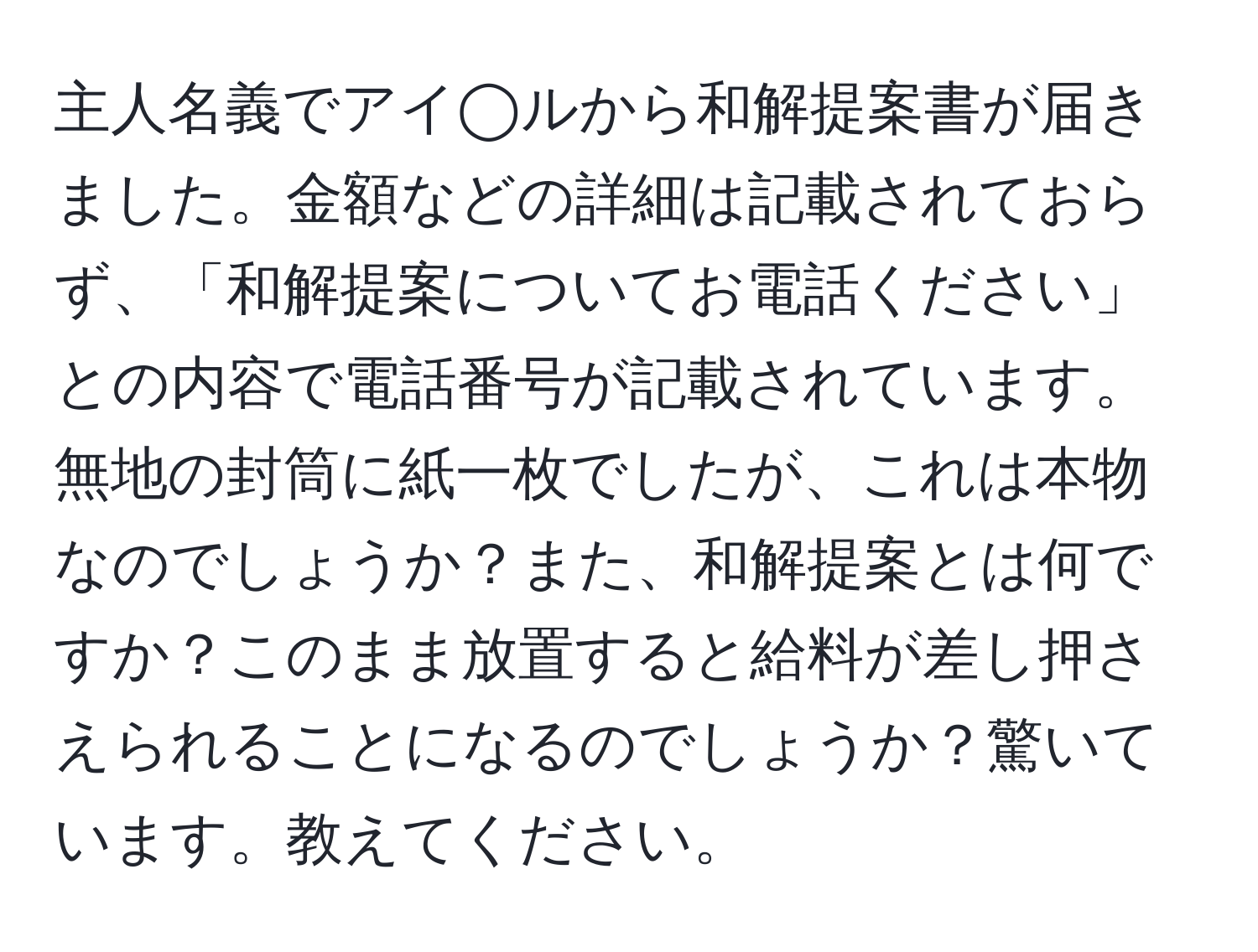 主人名義でアイ◯ルから和解提案書が届きました。金額などの詳細は記載されておらず、「和解提案についてお電話ください」との内容で電話番号が記載されています。無地の封筒に紙一枚でしたが、これは本物なのでしょうか？また、和解提案とは何ですか？このまま放置すると給料が差し押さえられることになるのでしょうか？驚いています。教えてください。