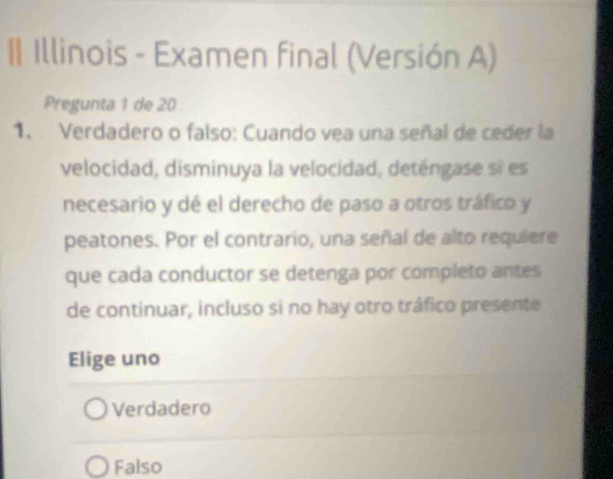 II Illinois - Examen final (Versión A)
Pregunta 1 de 20
1. Verdadero o falso: Cuando vea una señal de ceder la
velocidad, disminuya la velocidad, deténgase si es
necesario y dé el derecho de paso a otros tráfico y
peatones. Por el contrario, una señal de alto requiere
que cada conductor se detenga por completo antes
de continuar, incluso si no hay otro tráfico presente
Elige uno
Verdadero
Falso