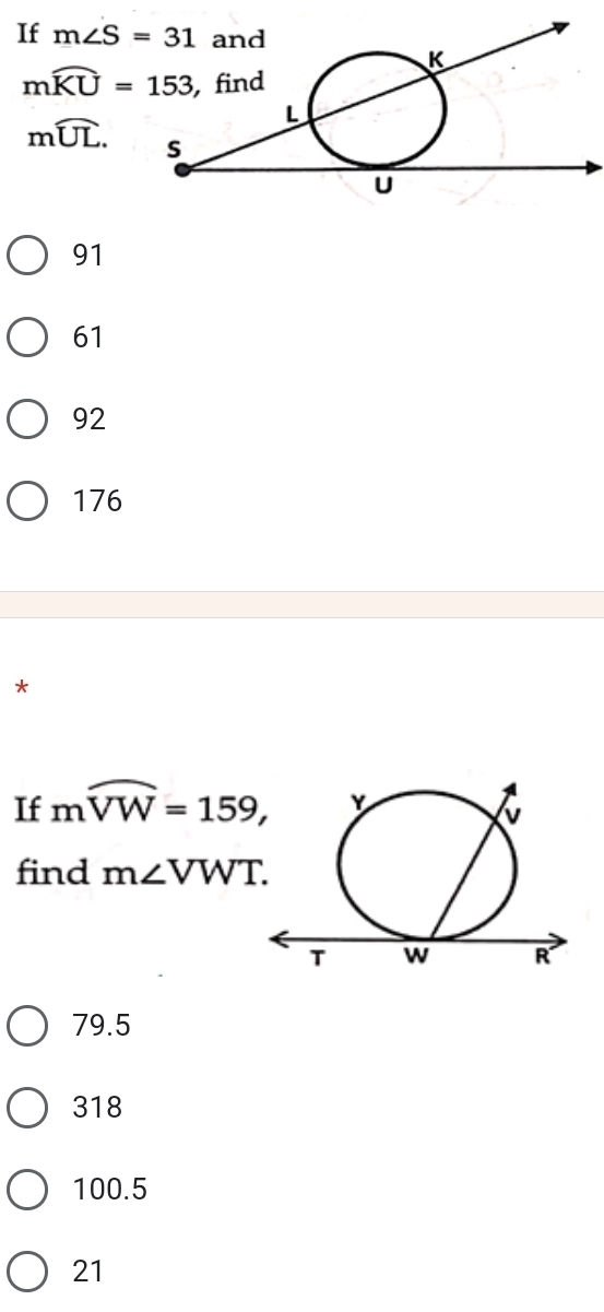 If m∠ S=31
mwidehat KU=153
mwidehat UL.
91
61
92
176
*
If mwidehat VW=159, 
find m∠ VWT.
79.5
318
100.5
21