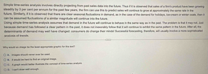 Simple time-series analysis involves directly projecting from past sales data into the future. Thus if it is observed that sales of a firm's product have been growing
steadily by 3 per cent per annum for the past few years, the firm can use this to predict sales will continue to grow at approximately the same rate in the
future. Similarly, if it is observed that there are clear seasonal fluctuations in demand, as in the case of the demand for holidays, ice-cream or winter coats, then it
can be assumed fluctuations of a similar magnitude will continue into the future.
Using simple time-series analysis assumes that demand in the future will continue to behave in the same way as in the past. The problem is that it may not. Just
because demand has followed a clear pattern in the past, it does not inexorably follow that it will continue to exhibit the same pattern in the future. After all, the
determinants of demand may well have changed: consumers do change their minds! Successful forecasting, therefore, will usually involve a more sophisticated
analvsis of trends
Why would an image be the least appropriate graphic for this text?
A. images should never ever be used.
B. it would be hard to find an original image.
C. A graph would better illustrate the concept of time-series anallysis.
D. I can't draw well enough.