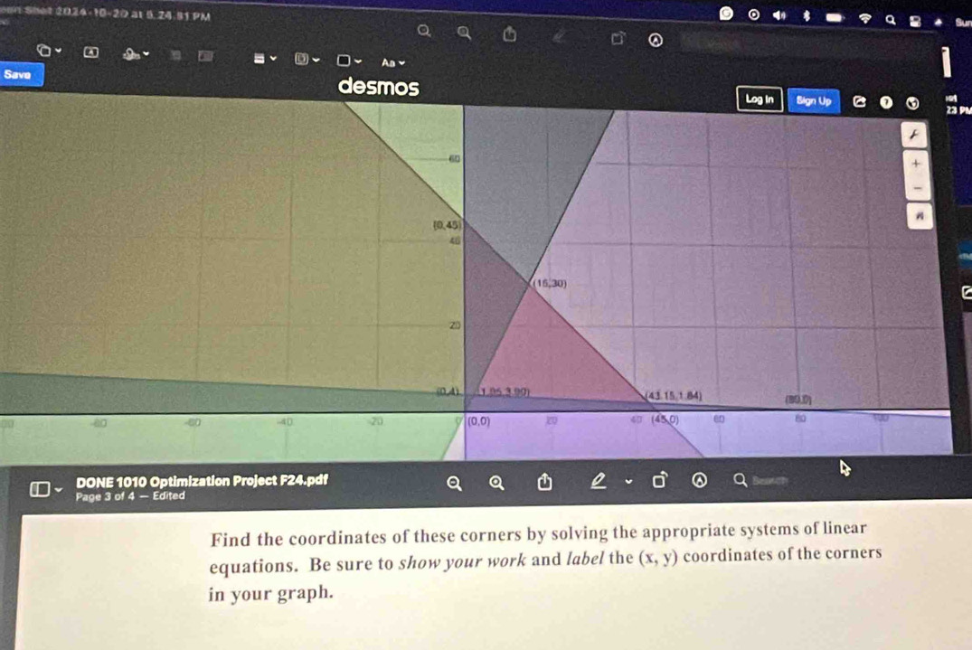 omn Shet 2024-10-20 at 5,24.91 PM
Save desmos 
23 PL
DONE 1010 Optimization Project F24.pdf
Page 3 of 4 — Edited
Find the coordinates of these corners by solving the appropriate systems of linear
equations. Be sure to show your work and label the (x,y) coordinates of the corners
in your graph.