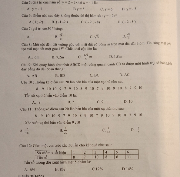 Giá trị của hàm số y=2-3x tại x=-1 là:
A. y=-1 B y=5 C. y=6 D. y=-5
Câu 6: Điểm nào sau đây không thuộc đồ thị hàm số : y=-2x^2
A (1;-2) B. (-1:-2) C. (-2;-8) D. (-2:8)
Câu 7: giá trị cos 30° bằng:
A. 1 B.  sqrt(2)/2  C. sqrt(3) D.  sqrt(3)/2 
Câu 8: Một cột đèn đặt vuông góc với mặt đất có bóng in trên mặt đất dài 3,6m. Tia sáng mặt trời
tạo với mặt đất một góc 45° ' Chiều dài cột đèn là:
A.3,6m B. 7,2m C.  9sqrt(2)/5 m D. 1,8m
Câu 9: Khi quay hình chữ nhật ABCD một vòng quanh cạnh CD ta được một hình trụ có bán kính
đảy bằng độ dài đoạn thắng :
A. AB B. BD C. BC D. AC
Câu 10 : Thống kê điểm sau 20 lần bắn bia của một xạ thủ như sau
8 9 10 10 9 7 9 10 8 9 10 7 9 10 9 10 8 7 9 10
Tần số xạ thủ bắn vào điểm 10 là:
A. 8 B. 7 C. 9 D. 10
Câu 11 : Thống kê điểm sau 20 lần bắn bia của một xạ thủ như sau
8 9 10 10 9 7 9 10 8 9 10 7 9 10 9 10 8 7 9 10
Xác suất xạ thủ bắn vào điểm 9:10
A .  7/10  B.  7/20  C.  9/10  D.  7/5 
Câu 12: Gieo một con xúc xắc 50 lần cho kết quả như sau:
Tần số tương đối xuất hiện mặt 5 chấm là:
A. 6% B. 8% C.12% D.14%
I1 phân tư luân :