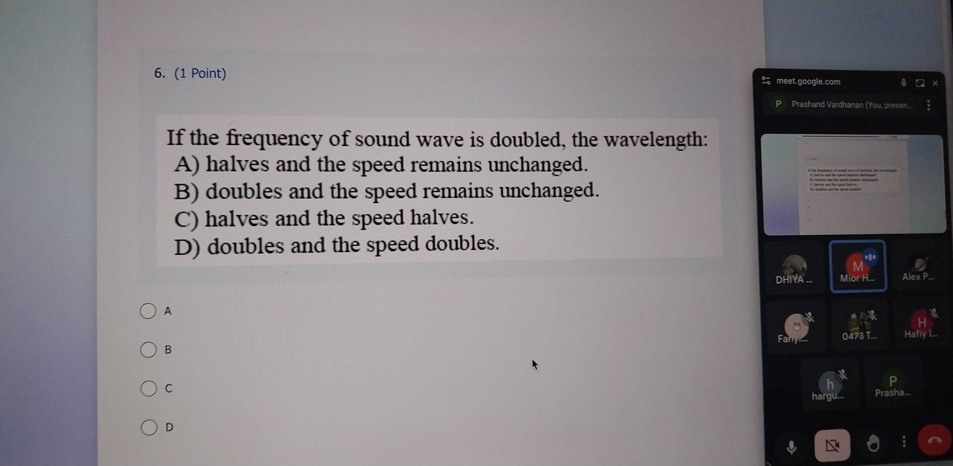 meet.google.com
P Prashand Vardhanan (You, presen
If the frequency of sound wave is doubled, the wavelength:
A) halves and the speed remains unchanged.
B) doubles and the speed remains unchanged.
C) halves and the speed halves.
D) doubles and the speed doubles.
DHIYA Alex P
A
0473T.
B
C
P
Prasha...
D